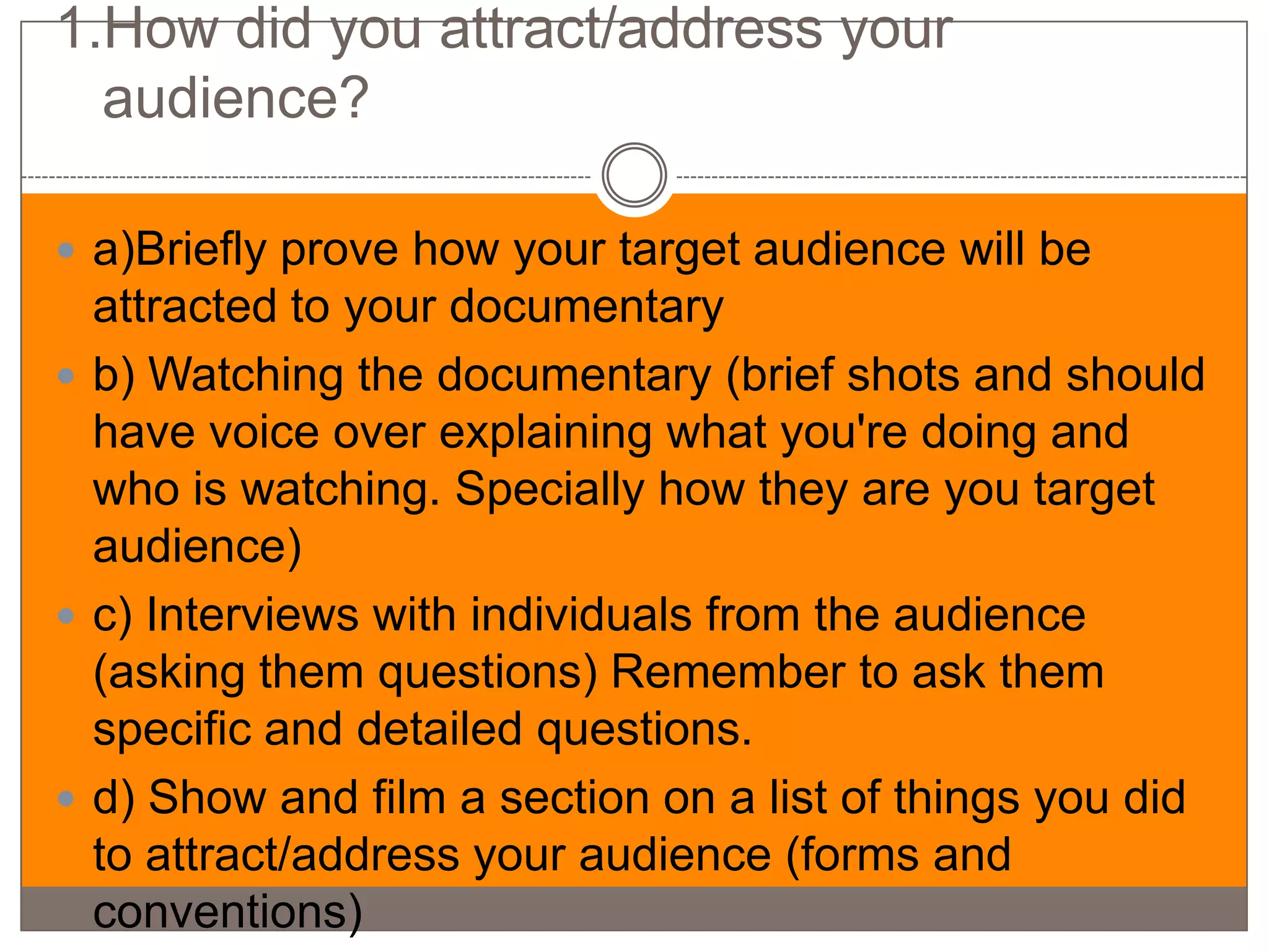 1.How did you attract/address your
  audience?

 a)Briefly prove how your target audience will be
  attracted to your documentary
 b) Watching the documentary (brief shots and should
  have voice over explaining what you're doing and
  who is watching. Specially how they are you target
  audience)
 c) Interviews with individuals from the audience
  (asking them questions) Remember to ask them
  specific and detailed questions.
 d) Show and film a section on a list of things you did
  to attract/address your audience (forms and
  conventions)
 