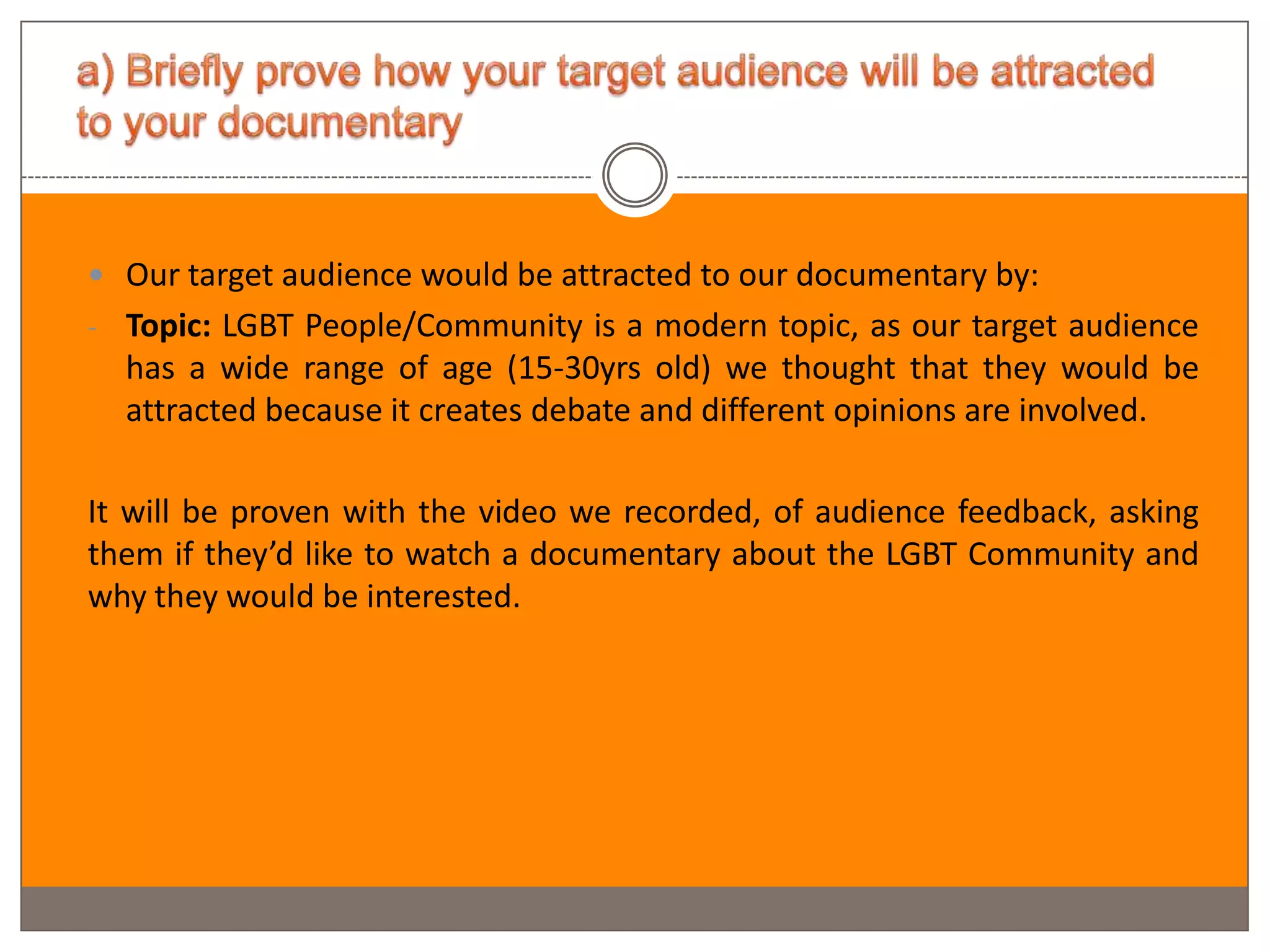  Our target audience would be attracted to our documentary by:
- Topic: LGBT People/Community is a modern topic, as our target audience
  has a wide range of age (15-30yrs old) we thought that they would be
  attracted because it creates debate and different opinions are involved.

It will be proven with the video we recorded, of audience feedback, asking
them if they’d like to watch a documentary about the LGBT Community and
why they would be interested.
 