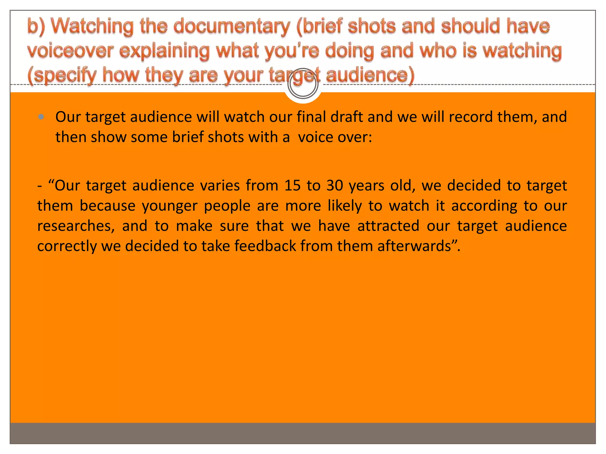  Our target audience will watch our final draft and we will record them, and
  then show some brief shots with a voice over:

- “Our target audience varies from 15 to 30 years old, we decided to target
them because younger people are more likely to watch it according to our
researches, and to make sure that we have attracted our target audience
correctly we decided to take feedback from them afterwards”.
 