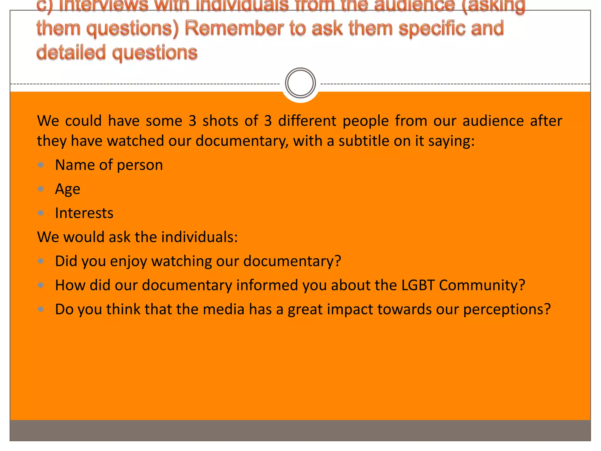 We could have some 3 shots of 3 different people from our audience after
they have watched our documentary, with a subtitle on it saying:
 Name of person
 Age
 Interests
We would ask the individuals:
 Did you enjoy watching our documentary?
 How did our documentary informed you about the LGBT Community?
 Do you think that the media has a great impact towards our perceptions?
 