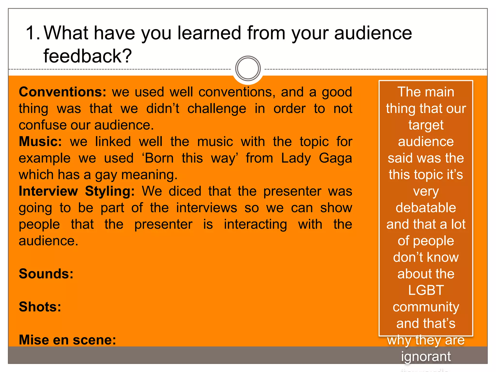 1. What have you learned from your audience
   feedback?
Conventions: we used well conventions, and a good       The main
thing was that we didn’t challenge in order to not   thing that our
confuse our audience.                                      target
Music: we linked well the music with the topic for      audience
example we used ‘Born this way’ from Lady Gaga       said was the
which has a gay meaning.                              this topic it’s
Interview Styling: We diced that the presenter was          very
going to be part of the interviews so we can show      debatable
people that the presenter is interacting with the    and that a lot
audience.                                               of people
                                                       don’t know
Sounds:                                                 about the
                                                           LGBT
Shots:                                                 community
                                                        and that’s
Mise en scene:                                       why they are
                                                         ignorant
 