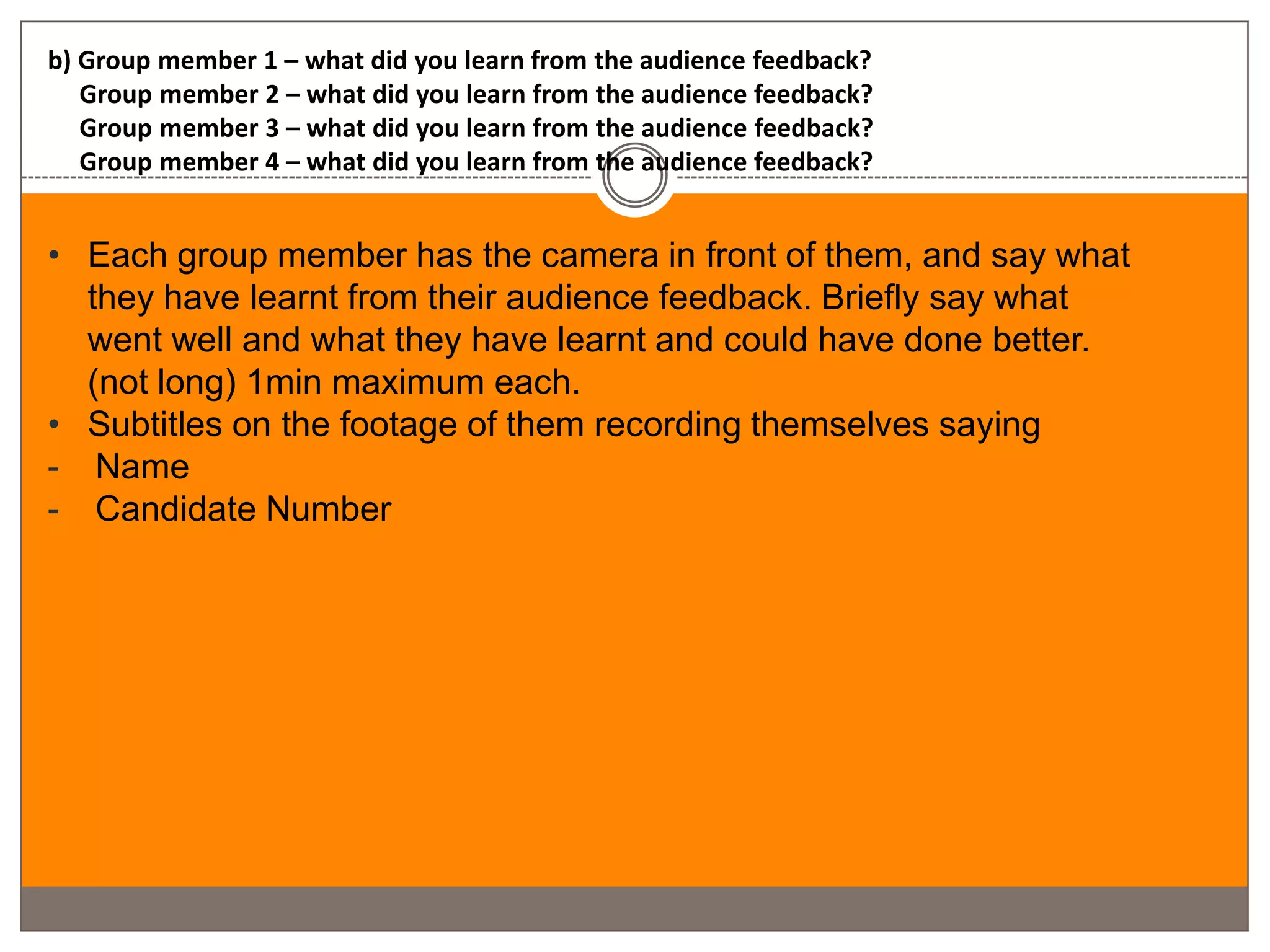 b) Group member 1 – what did you learn from the audience feedback?
   Group member 2 – what did you learn from the audience feedback?
   Group member 3 – what did you learn from the audience feedback?
   Group member 4 – what did you learn from the audience feedback?


• Each group member has the camera in front of them, and say what
  they have learnt from their audience feedback. Briefly say what
  went well and what they have learnt and could have done better.
  (not long) 1min maximum each.
• Subtitles on the footage of them recording themselves saying
- Name
- Candidate Number
 