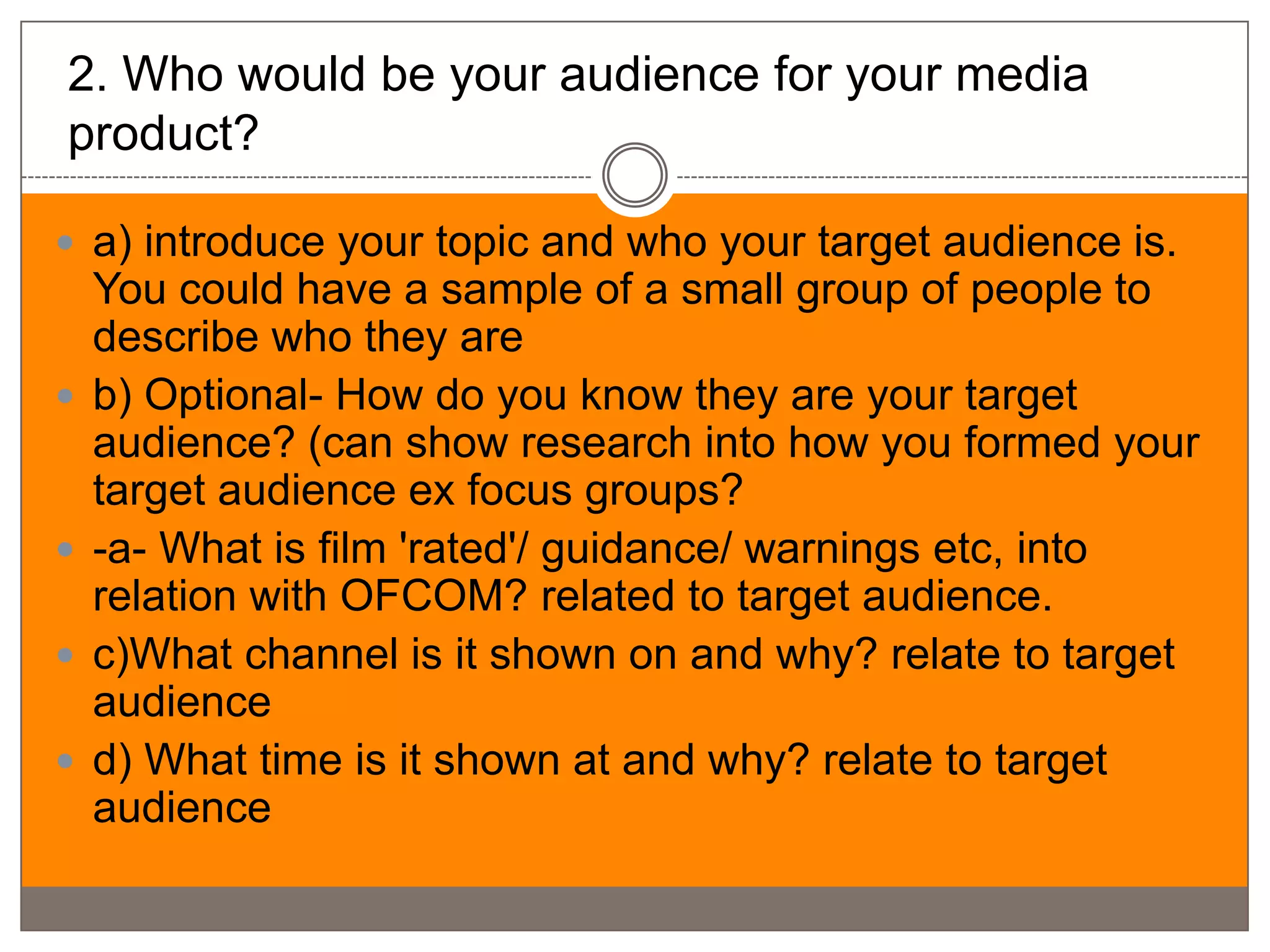 2. Who would be your audience for your media
product?

 a) introduce your topic and who your target audience is.
    You could have a sample of a small group of people to
    describe who they are
   b) Optional- How do you know they are your target
    audience? (can show research into how you formed your
    target audience ex focus groups?
   -a- What is film 'rated'/ guidance/ warnings etc, into
    relation with OFCOM? related to target audience.
   c)What channel is it shown on and why? relate to target
    audience
   d) What time is it shown at and why? relate to target
    audience
 