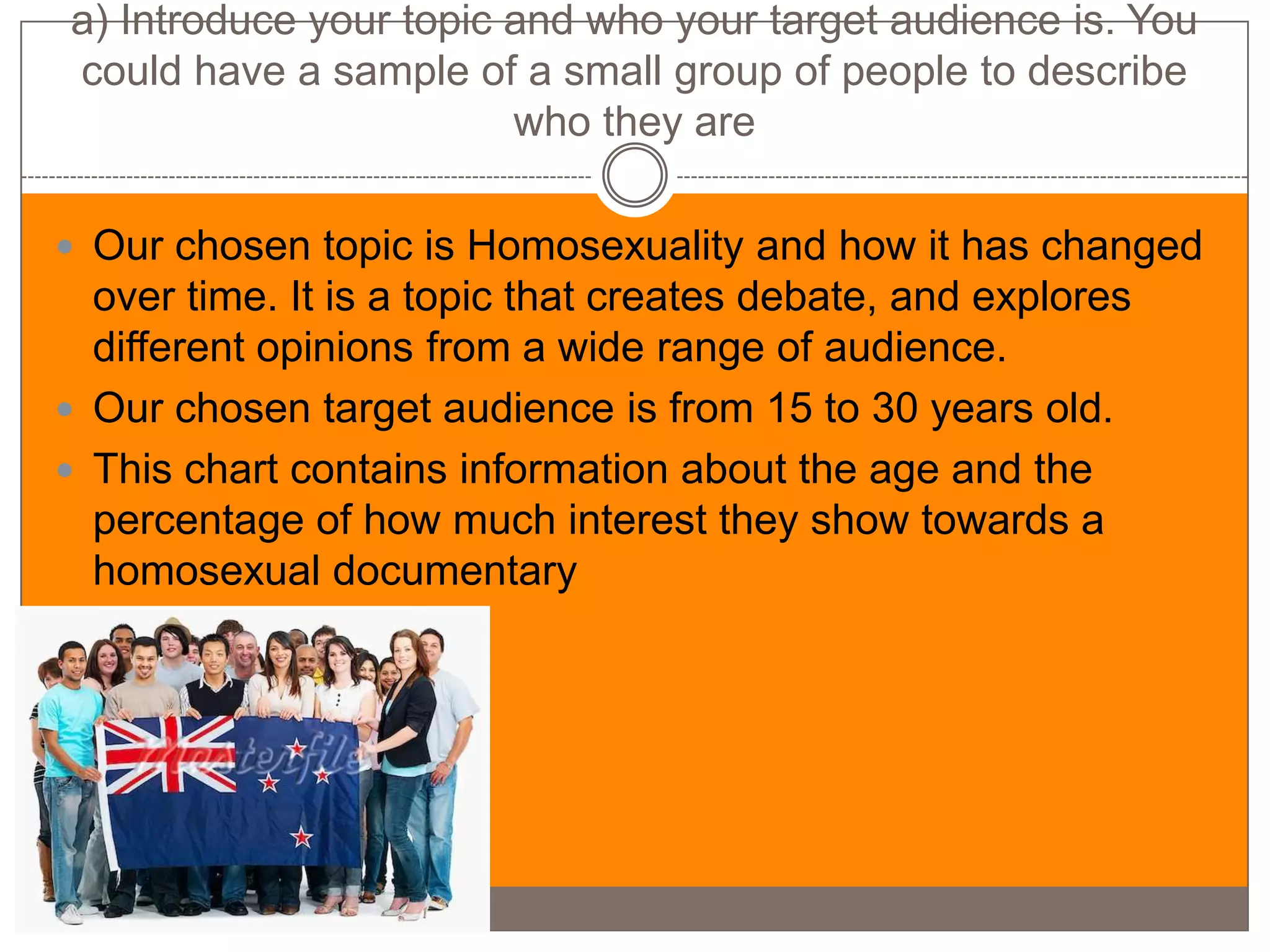 a) Introduce your topic and who your target audience is. You
could have a sample of a small group of people to describe
                        who they are

 Our chosen topic is Homosexuality and how it has changed
  over time. It is a topic that creates debate, and explores
  different opinions from a wide range of audience.
 Our chosen target audience is from 15 to 30 years old.
 This chart contains information about the age and the
  percentage of how much interest they show towards a
  homosexual documentary
 