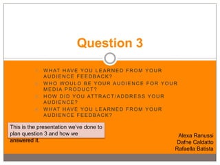 Question 3
          1 . W H AT H AV E Y O U L E A R N E D F R O M Y O U R
              AUDIENCE FEEDBACK?
          2. WHO WOULD BE YOUR AUDIENCE FOR YOUR
              MEDIA PRODUCT?
          3 . H O W D I D Y O U AT T R A C T / A D D R E S S Y O U R
              AUDIENCE?
          4 . W H AT H AV E Y O U L E A R N E D F R O M Y O U R
              AUDIENCE FEEDBACK?

This is the presentation we’ve done to
plan question 3 and how we                                          Alexa Ranussi
answered it.                                                       Dafne Caldatto
                                                                   Rafaella Batista
 