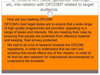 -a- What is film 'rated'/ guidance/ warnings
 etc, into relation with OFCOM? related to target
                      audience.

 How are you meeting OFCOM
OFCOM’s main legal duties are to ensure that a wide range
of high quality programmes are provided, appealing to a
range of tastes and interests. We are meeting their rules by
ensuring that people are protected from offensive material
and keeping their privacy protected.
 We had to do a lot of research towards the OFCOM
  regulations, in order to understand that we can’t put
  anything that would offend any of the viewers. In order to
  do that we also research for inspirational documentaries to
  understand the timetable.
 