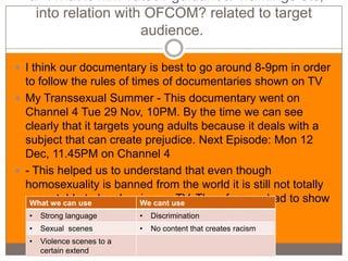 -a- What is film 'rated'/ guidance/ warnings etc,
   into relation with OFCOM? related to target
                     audience.

 I think our documentary is best to go around 8-9pm in order
  to follow the rules of times of documentaries shown on TV
 My Transsexual Summer - This documentary went on
  Channel 4 Tue 29 Nov, 10PM. By the time we can see
  clearly that it targets young adults because it deals with a
  subject that can create prejudice. Next Episode: Mon 12
  Dec, 11.45PM on Channel 4
 - This helped us to understand that even though
  homosexuality is banned from the world it is still not totally
  acceptable to be showing onuse Therefore we had to show
   What we can use         We cant TV.
  at a later time
   • Strong language       • Discrimination
  •   Sexual scenes          •   No content that creates racism
  •   Violence scenes to a
      certain extend
 