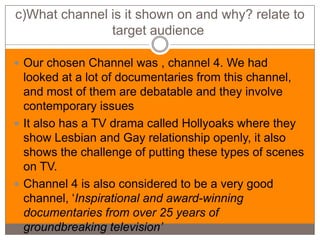 c)What channel is it shown on and why? relate to
               target audience

 Our chosen Channel was , channel 4. We had
  looked at a lot of documentaries from this channel,
  and most of them are debatable and they involve
  contemporary issues
 It also has a TV drama called Hollyoaks where they
  show Lesbian and Gay relationship openly, it also
  shows the challenge of putting these types of scenes
  on TV.
 Channel 4 is also considered to be a very good
  channel, ‘Inspirational and award-winning
  documentaries from over 25 years of
  groundbreaking television’
 