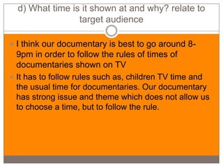 d) What time is it shown at and why? relate to
                 target audience

 I think our documentary is best to go around 8-
  9pm in order to follow the rules of times of
  documentaries shown on TV
 It has to follow rules such as, children TV time and
  the usual time for documentaries. Our documentary
  has strong issue and theme which does not allow us
  to choose a time, but to follow the rule.
 