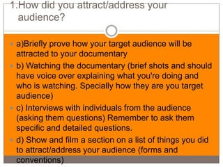 1.How did you attract/address your
  audience?

 a)Briefly prove how your target audience will be
  attracted to your documentary
 b) Watching the documentary (brief shots and should
  have voice over explaining what you're doing and
  who is watching. Specially how they are you target
  audience)
 c) Interviews with individuals from the audience
  (asking them questions) Remember to ask them
  specific and detailed questions.
 d) Show and film a section on a list of things you did
  to attract/address your audience (forms and
  conventions)
 