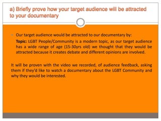  Our target audience would be attracted to our documentary by:
- Topic: LGBT People/Community is a modern topic, as our target audience
  has a wide range of age (15-30yrs old) we thought that they would be
  attracted because it creates debate and different opinions are involved.

It will be proven with the video we recorded, of audience feedback, asking
them if they’d like to watch a documentary about the LGBT Community and
why they would be interested.
 