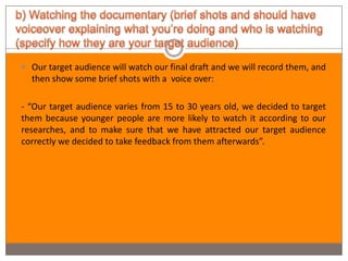  Our target audience will watch our final draft and we will record them, and
  then show some brief shots with a voice over:

- “Our target audience varies from 15 to 30 years old, we decided to target
them because younger people are more likely to watch it according to our
researches, and to make sure that we have attracted our target audience
correctly we decided to take feedback from them afterwards”.
 