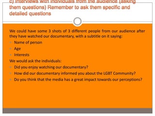 We could have some 3 shots of 3 different people from our audience after
they have watched our documentary, with a subtitle on it saying:
 Name of person
 Age
 Interests
We would ask the individuals:
 Did you enjoy watching our documentary?
 How did our documentary informed you about the LGBT Community?
 Do you think that the media has a great impact towards our perceptions?
 