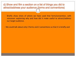  Briefly show shots of where we have used that form/convention, with
  voiceover explaining why and how did it make useful to attract/address
  our target audience.

- We could talk about only 2 forms and 2 conventions so that it is briefly and
 