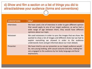 CONVENTIONS   Why?
Interviews    We have used a lot of interview in order to gain different opinion
              that would apply to any of our target audience, as we’ve had a
              wide range of age between them, they would have different
              opinions about our topic.
Voiceover     We used voiceovers in order to sync the images that we show. We
              wanted to show a lot of images and different shots but we had to
              explain everything we showed in order to the audience
              understands more and get informed about our main debate.
Presenter     We have tried to use our presenter as our target audience would
              be, very young looking, with casual costume and also, making her
              very engaged to the audience by her body language and facial
              expressions.
 