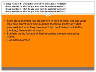 b) Group member 1 – what did you learn from the audience feedback?
  Group member 2 – what did you learn from the audience feedback?
  Group member 3 – what did you learn from the audience feedback?
  Group member 4 – what did you learn from the audience feedback?



• Each group member has the camera in front of them, and say what
  they have learnt from their audience feedback. Briefly say what
  went well and what they have learnt and could have done better.
  (not long) 1min maximum each.
• Subtitles on the footage of them recording themselves saying
- Name
- Candidate Number
 