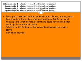 b) Group member 1 – what did you learn from the audience feedback?
   Group member 2 – what did you learn from the audience feedback?
   Group member 3 – what did you learn from the audience feedback?
   Group member 4 – what did you learn from the audience feedback?


• Each group member has the camera in front of them, and say what
  they have learnt from their audience feedback. Briefly say what
  went well and what they have learnt and could have done better.
  (not long) 1min maximum each.
• Subtitles on the footage of them recording themselves saying
- Name
- Candidate Number
 