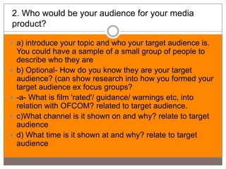 2. Who would be your audience for your media
product?

 a) introduce your topic and who your target audience is.
    You could have a sample of a small group of people to
    describe who they are
   b) Optional- How do you know they are your target
    audience? (can show research into how you formed your
    target audience ex focus groups?
   -a- What is film 'rated'/ guidance/ warnings etc, into
    relation with OFCOM? related to target audience.
   c)What channel is it shown on and why? relate to target
    audience
   d) What time is it shown at and why? relate to target
    audience
 
