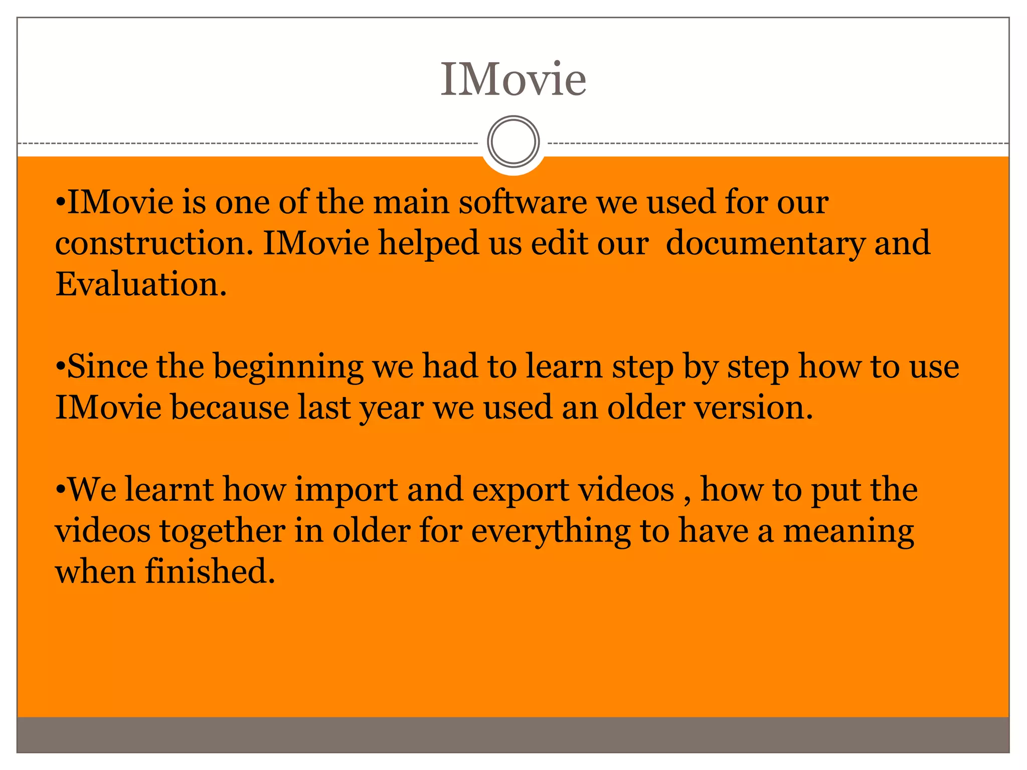 IMovie

•IMovie is one of the main software we used for our
construction. IMovie helped us edit our documentary and
Evaluation.

•Since the beginning we had to learn step by step how to use
IMovie because last year we used an older version.

•We learnt how import and export videos , how to put the
videos together in older for everything to have a meaning
when finished.
 