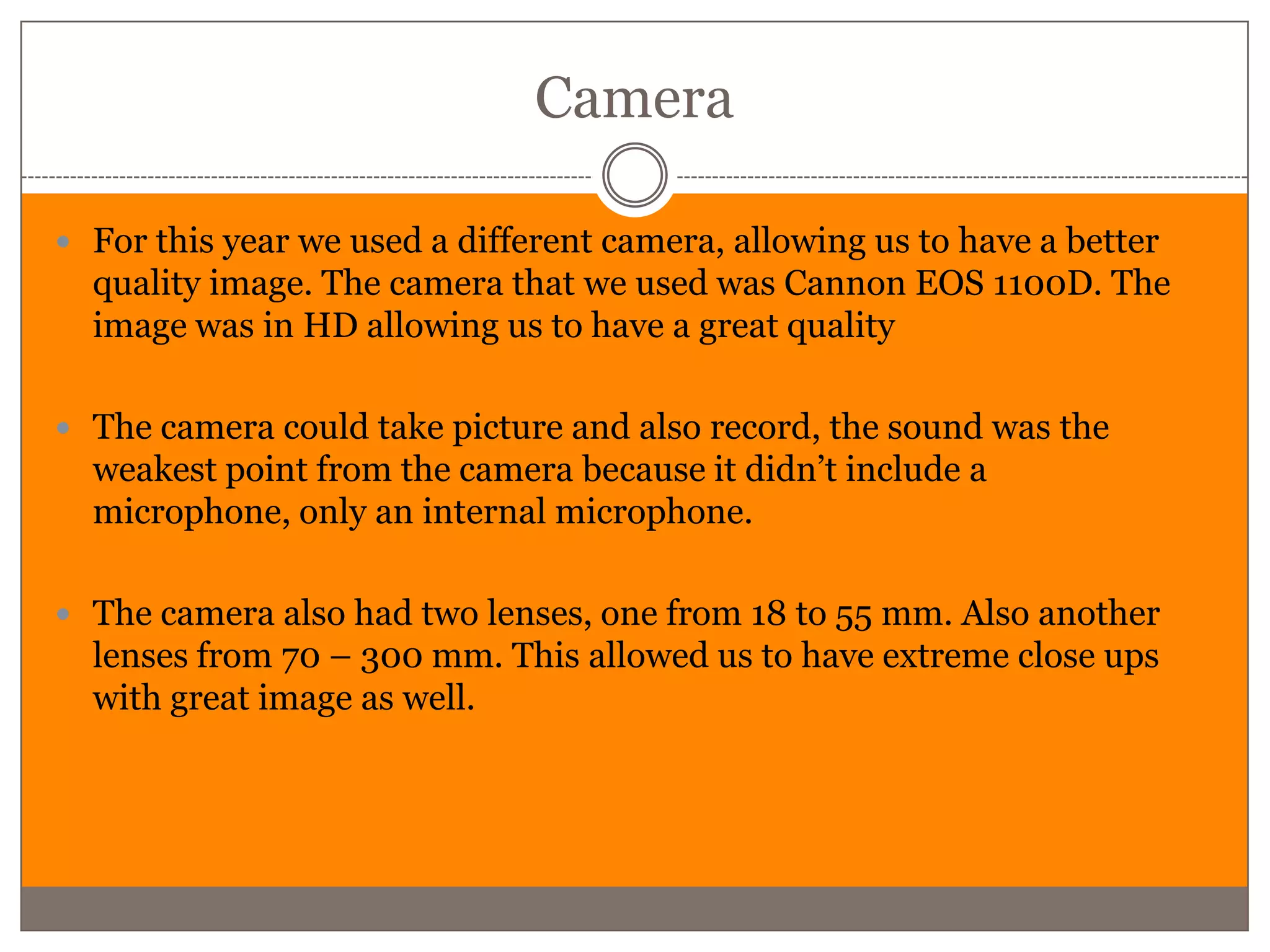Camera

 For this year we used a different camera, allowing us to have a better
  quality image. The camera that we used was Cannon EOS 1100D. The
  image was in HD allowing us to have a great quality

 The camera could take picture and also record, the sound was the
  weakest point from the camera because it didn’t include a
  microphone, only an internal microphone.

 The camera also had two lenses, one from 18 to 55 mm. Also another
  lenses from 70 – 300 mm. This allowed us to have extreme close ups
  with great image as well.
 