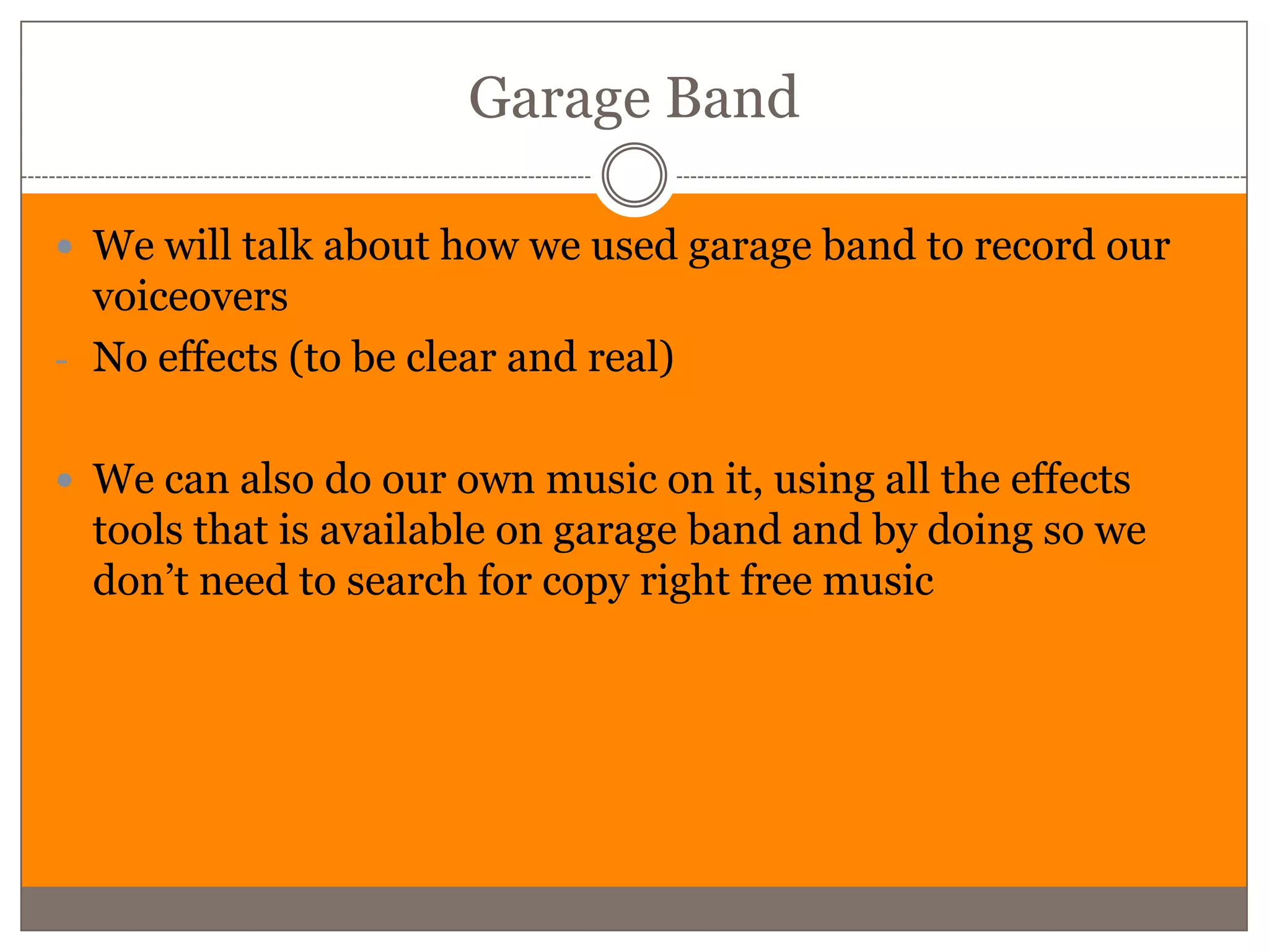 Garage Band

 We will talk about how we used garage band to record our
  voiceovers
- No effects (to be clear and real)


 We can also do our own music on it, using all the effects
  tools that is available on garage band and by doing so we
  don’t need to search for copy right free music
 
