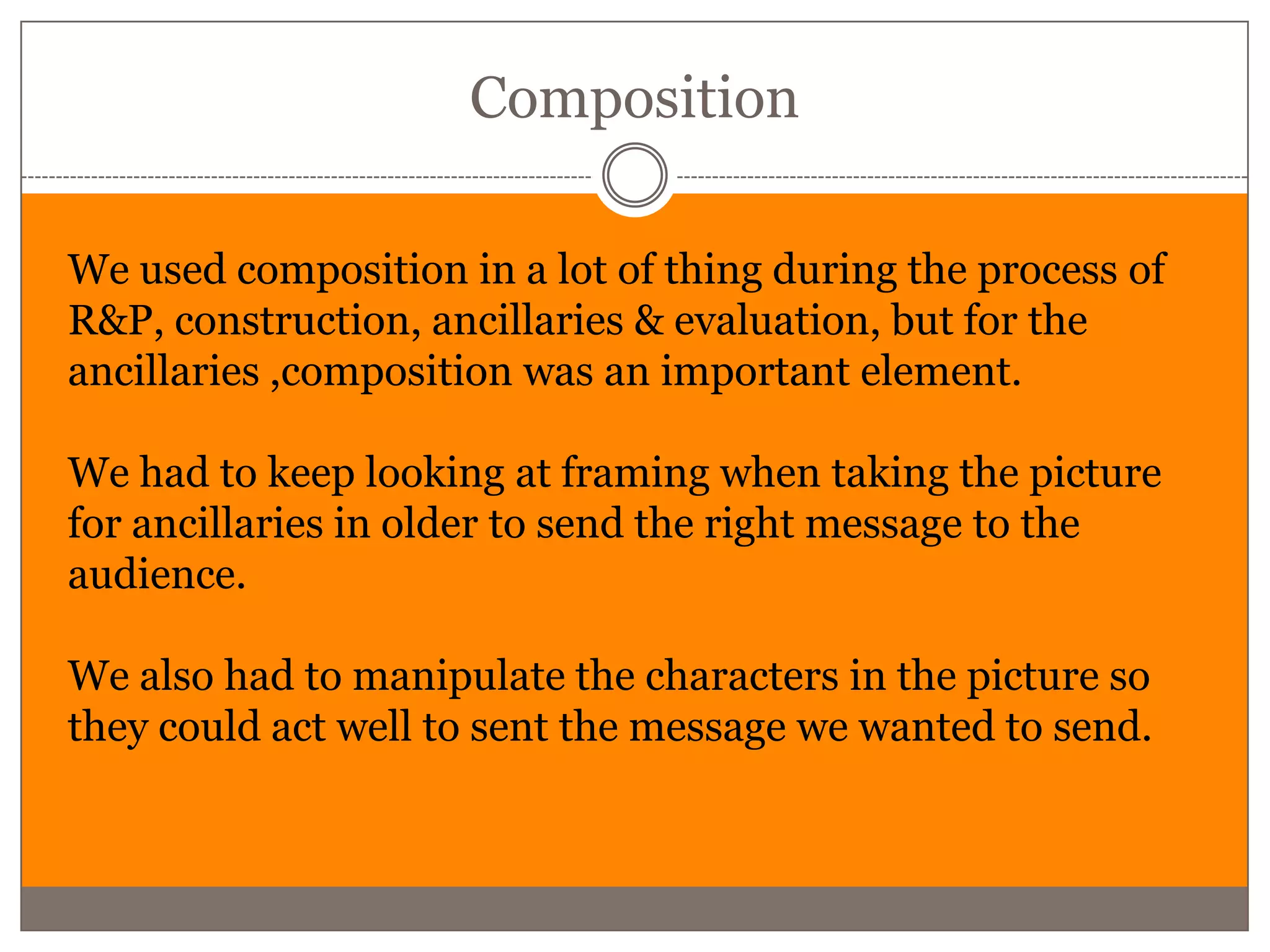 Composition

We used composition in a lot of thing during the process of
R&P, construction, ancillaries & evaluation, but for the
ancillaries ,composition was an important element.

We had to keep looking at framing when taking the picture
for ancillaries in older to send the right message to the
audience.

We also had to manipulate the characters in the picture so
they could act well to sent the message we wanted to send.
 