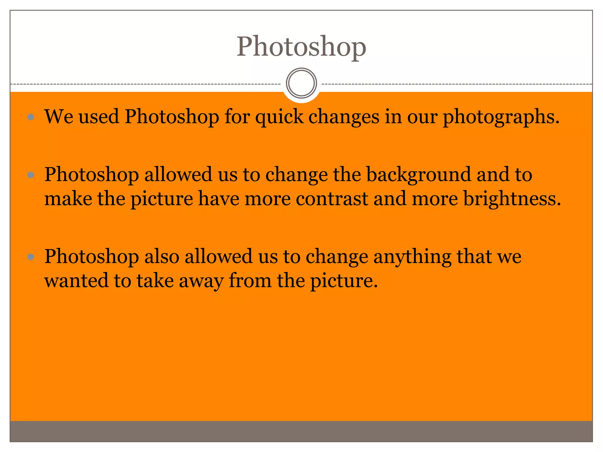 Photoshop

 We used Photoshop for quick changes in our photographs.


 Photoshop allowed us to change the background and to
 make the picture have more contrast and more brightness.

 Photoshop also allowed us to change anything that we
 wanted to take away from the picture.
 