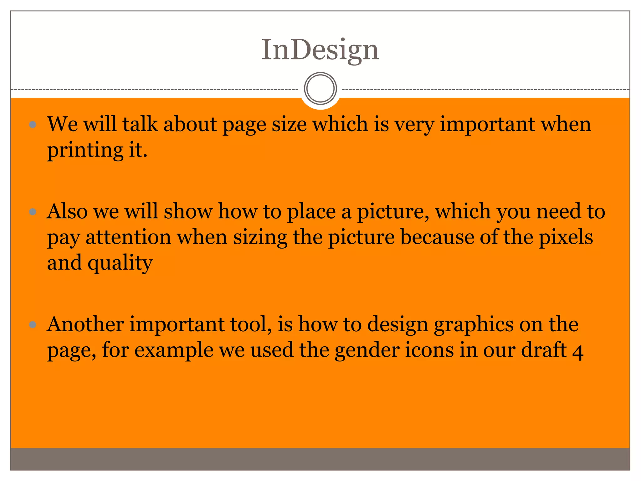 InDesign

 We will talk about page size which is very important when
  printing it.

 Also we will show how to place a picture, which you need to
  pay attention when sizing the picture because of the pixels
  and quality

 Another important tool, is how to design graphics on the
  page, for example we used the gender icons in our draft 4
 