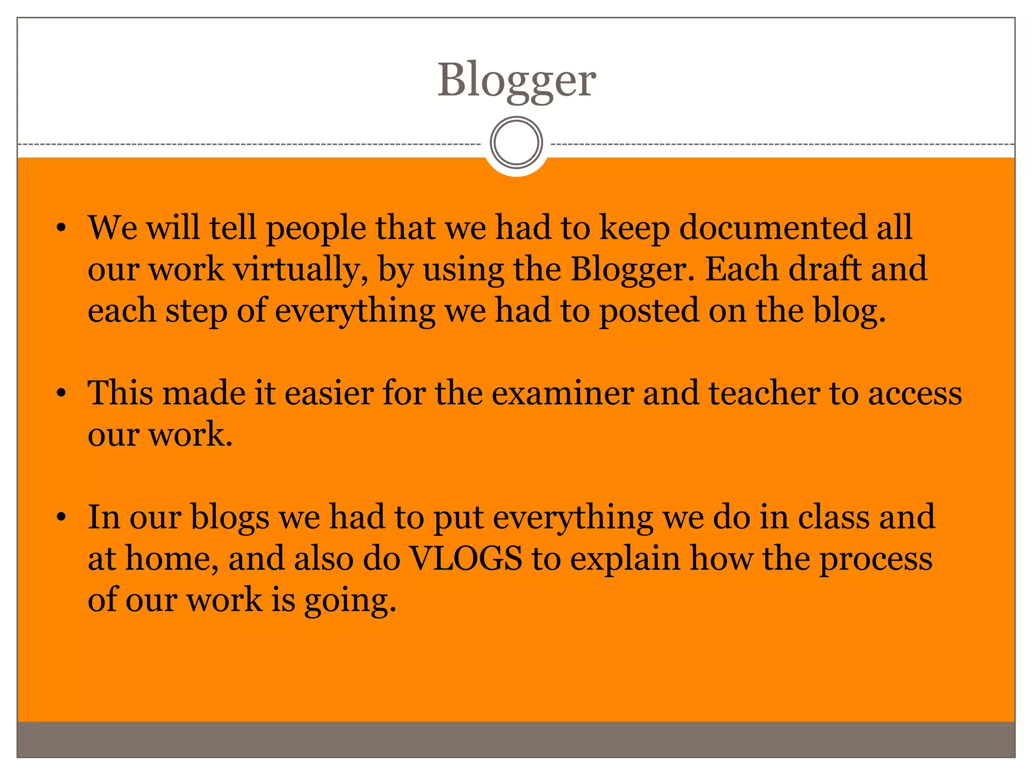 Blogger


• We will tell people that we had to keep documented all
  our work virtually, by using the Blogger. Each draft and
  each step of everything we had to posted on the blog.

• This made it easier for the examiner and teacher to access
  our work.

• In our blogs we had to put everything we do in class and
  at home, and also do VLOGS to explain how the process
  of our work is going.
 