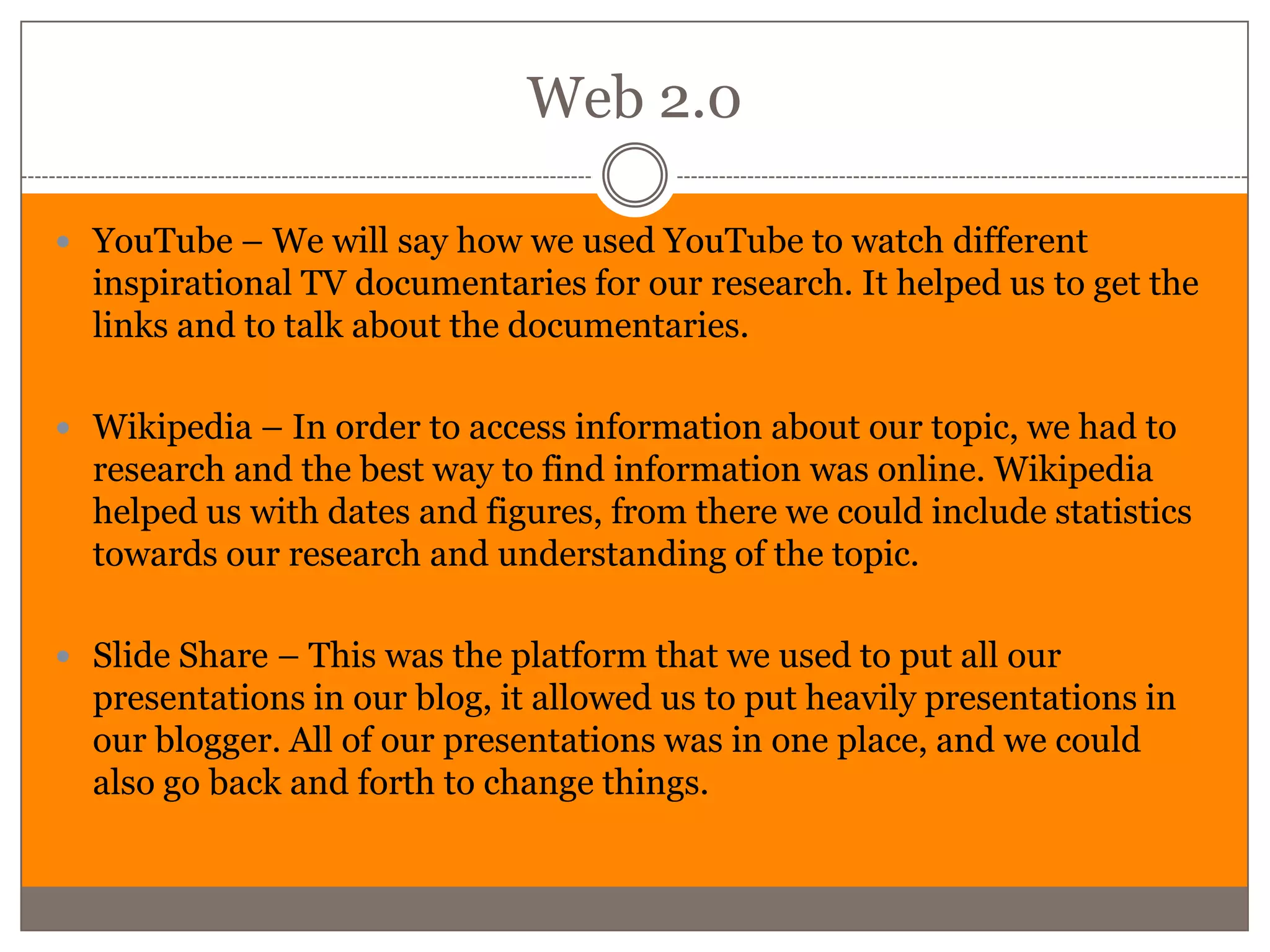 Web 2.0

 YouTube – We will say how we used YouTube to watch different
  inspirational TV documentaries for our research. It helped us to get the
  links and to talk about the documentaries.

 Wikipedia – In order to access information about our topic, we had to
  research and the best way to find information was online. Wikipedia
  helped us with dates and figures, from there we could include statistics
  towards our research and understanding of the topic.

 Slide Share – This was the platform that we used to put all our
  presentations in our blog, it allowed us to put heavily presentations in
  our blogger. All of our presentations was in one place, and we could
  also go back and forth to change things.
 