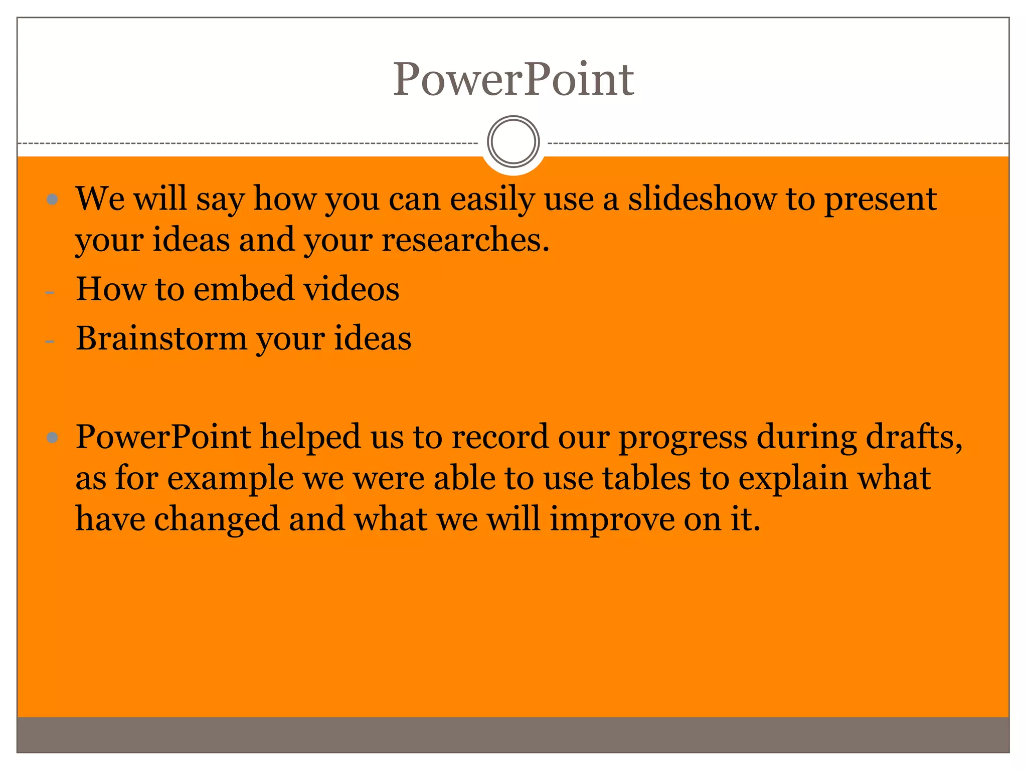 PowerPoint

 We will say how you can easily use a slideshow to present
  your ideas and your researches.
- How to embed videos
- Brainstorm your ideas


 PowerPoint helped us to record our progress during drafts,
  as for example we were able to use tables to explain what
  have changed and what we will improve on it.
 