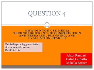 QUESTION 4

              HOW DID YOU USE MEDIA
        TECHNOLOGIES IN THE CONSTRUCTION
           AND RESEARCH, PLANNING, AND
               EVALUATION STAGES?

This is the planning presentation
of how we would answer
QUESTION 4.

                                    Alexa Ranussi
                                    Dafne Caldatto
                                    Rafaella Batista
 