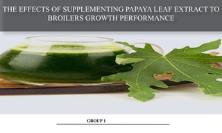 GROUP 1
THE EFFECTS OF SUPPLEMENTING PAPAYA LEAF EXTRACT TO
BROILERS GROWTH PERFORMANCE
 