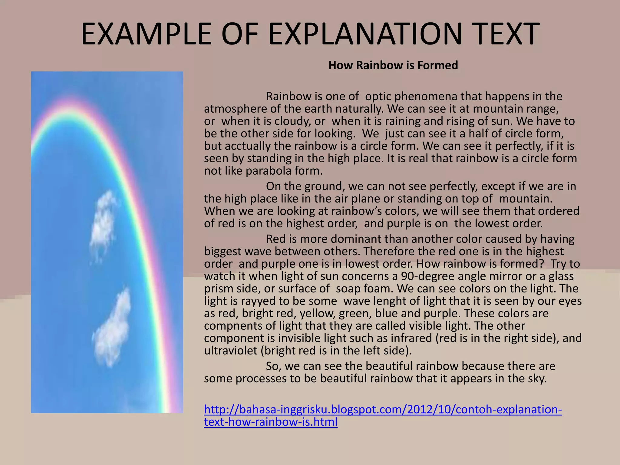 EXAMPLE OF EXPLANATION TEXT
How Rainbow is Formed
Rainbow is one of optic phenomena that happens in the
atmosphere of the earth naturally. We can see it at mountain range,
or when it is cloudy, or when it is raining and rising of sun. We have to
be the other side for looking. We just can see it a half of circle form,
but acctually the rainbow is a circle form. We can see it perfectly, if it is
seen by standing in the high place. It is real that rainbow is a circle form
not like parabola form.
On the ground, we can not see perfectly, except if we are in
the high place like in the air plane or standing on top of mountain.
When we are looking at rainbow’s colors, we will see them that ordered
of red is on the highest order, and purple is on the lowest order.
Red is more dominant than another color caused by having
biggest wave between others. Therefore the red one is in the highest
order and purple one is in lowest order. How rainbow is formed? Try to
watch it when light of sun concerns a 90-degree angle mirror or a glass
prism side, or surface of soap foam. We can see colors on the light. The
light is rayyed to be some wave lenght of light that it is seen by our eyes
as red, bright red, yellow, green, blue and purple. These colors are
compnents of light that they are called visible light. The other
component is invisible light such as infrared (red is in the right side), and
ultraviolet (bright red is in the left side).
So, we can see the beautiful rainbow because there are
some processes to be beautiful rainbow that it appears in the sky.
http://bahasa-inggrisku.blogspot.com/2012/10/contoh-explanation-
text-how-rainbow-is.html
 