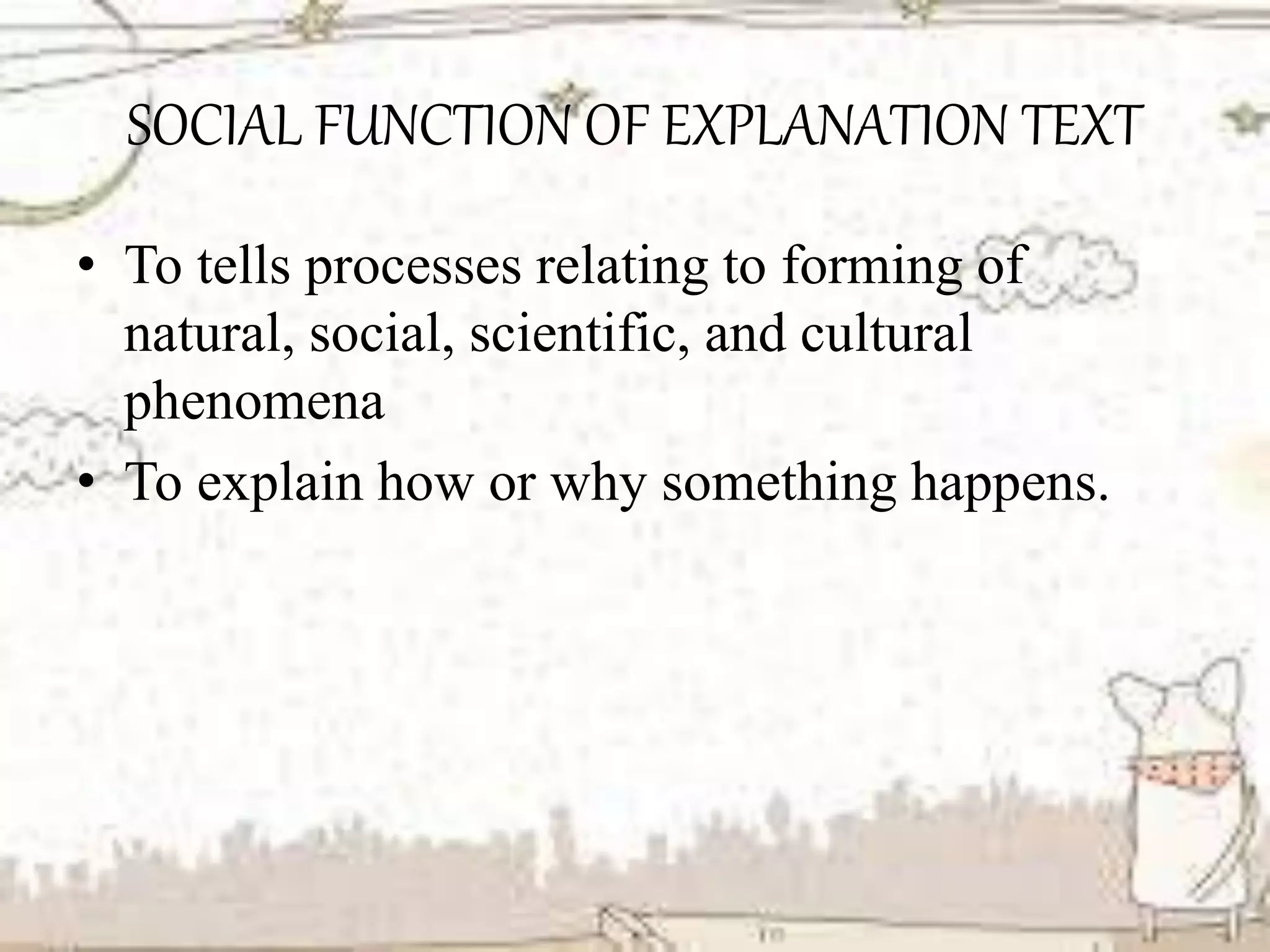 SOCIAL FUNCTION OF EXPLANATION TEXT
• To tells processes relating to forming of
natural, social, scientific, and cultural
phenomena
• To explain how or why something happens.
 