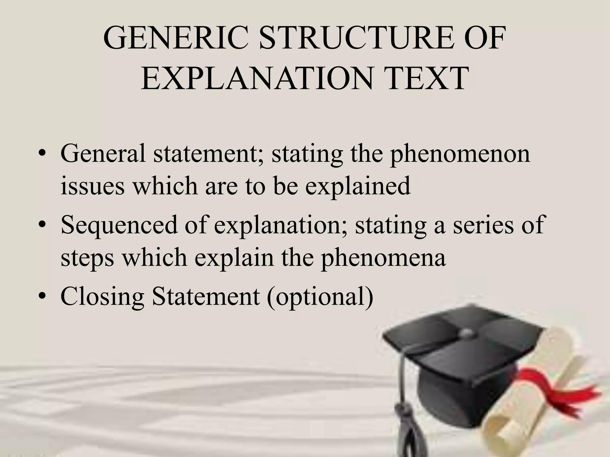 GENERIC STRUCTURE OF
EXPLANATION TEXT
• General statement; stating the phenomenon
issues which are to be explained
• Sequenced of explanation; stating a series of
steps which explain the phenomena
• Closing Statement (optional)
 