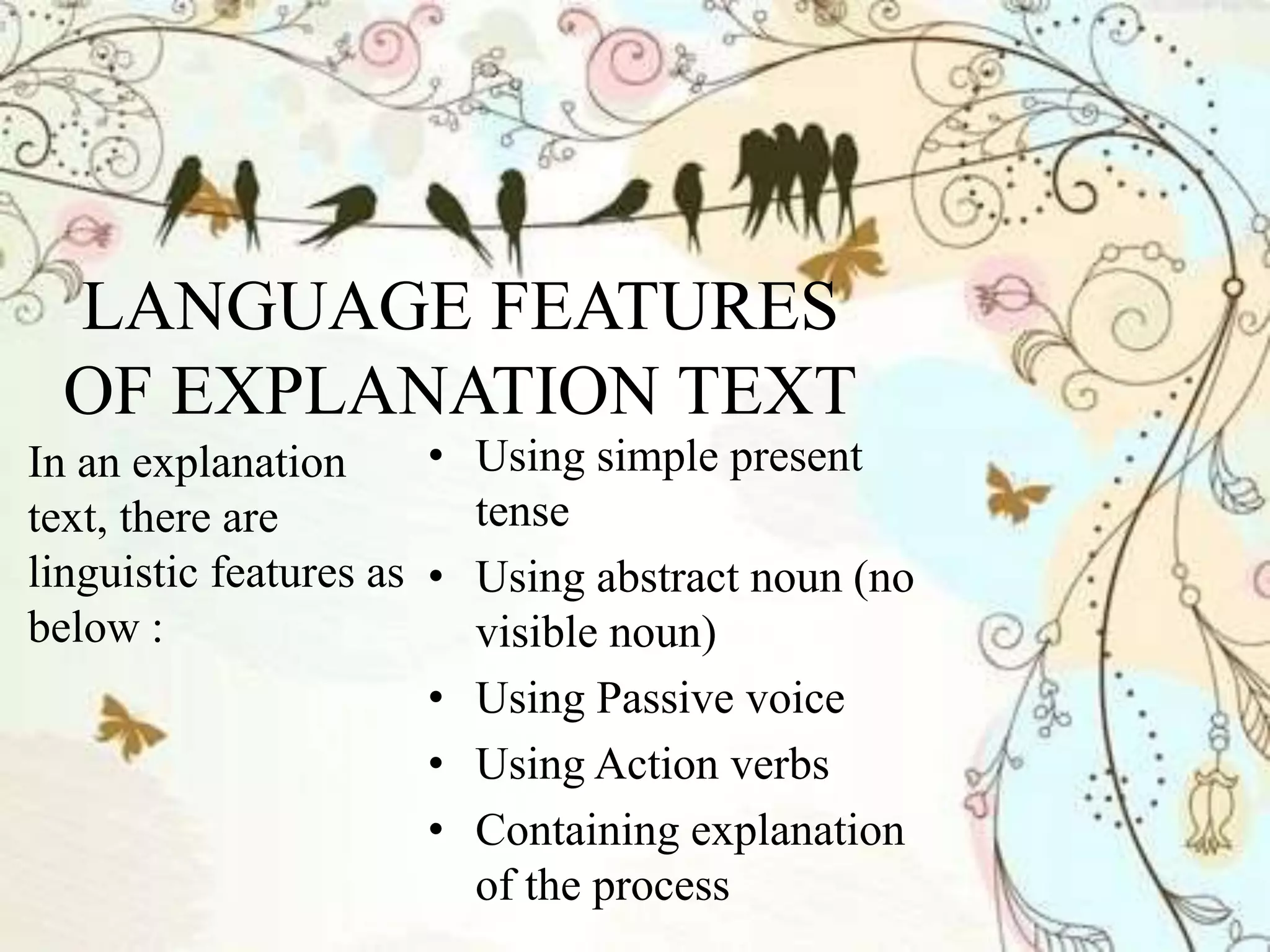 LANGUAGE FEATURES
OF EXPLANATION TEXT
In an explanation
text, there are
linguistic features as
below :
• Using simple present
tense
• Using abstract noun (no
visible noun)
• Using Passive voice
• Using Action verbs
• Containing explanation
of the process
 