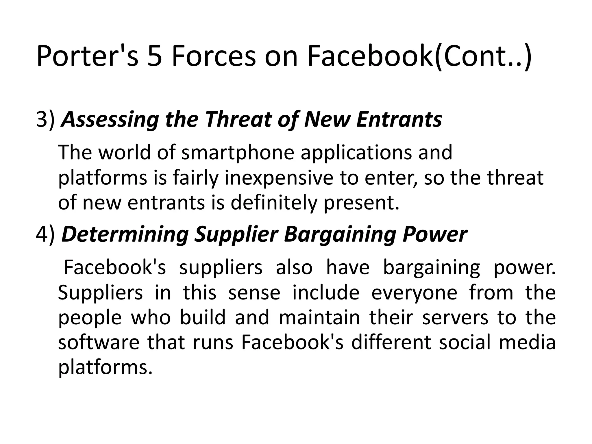 Porter's 5 Forces on Facebook(Cont..)
3) Assessing the Threat of New Entrants
The world of smartphone applications and
platforms is fairly inexpensive to enter, so the threat
of new entrants is definitely present.
4) Determining Supplier Bargaining Power
Facebook's suppliers also have bargaining power.
Suppliers in this sense include everyone from the
people who build and maintain their servers to the
software that runs Facebook's different social media
platforms.
 