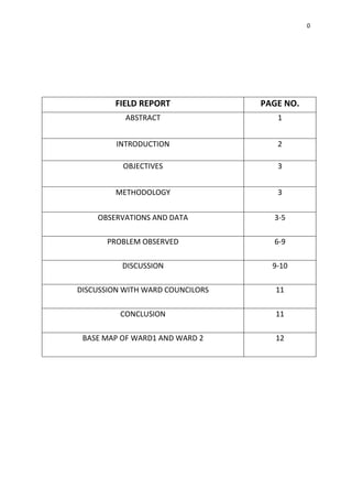 0
FIELD REPORT PAGE NO.
ABSTRACT 1
INTRODUCTION 2
OBJECTIVES 3
METHODOLOGY 3
OBSERVATIONS AND DATA 3-5
PROBLEM OBSERVED 6-9
DISCUSSION 9-10
DISCUSSION WITH WARD COUNCILORS 11
CONCLUSION 11
BASE MAP OF WARD1 AND WARD 2 12
 