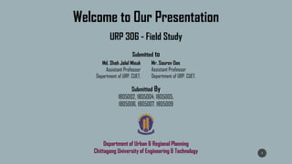 Welcome to Our Presentation
URP 306 - Field Study
Submitted to
Md. Shah Jalal Misuk
Assistant Professor
Department of URP, CUET.
Mr. Sourov Das
Assistant Professor
Department of URP, CUET.
Submitted By
1805002, 1805004, 1805005,
1805006, 1805007, 1805009
Department of Urban & Regional Planning
Chittagong University of Engineering & Technology 1
 