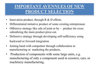 IMPORTANT AVENNUES OF NEW
PRODUCT SELECTION
• Innovation product, through R & D efforts.
• Differentiated imitative product of some existing entrepreneur.
• Offensive strategy like sale of joint or by – product for cross
subsidizing the main product price-cut.
• Defensive strategy through developing self-sufficiency using
backward or forward integration.
• Joining hand with competitor through collaboration in
manufacturing or marketing the products.
• Production of components with some large units, e.g.
manufacturing of only a component used in scooters, cars, or
machinery manufacturing.
 