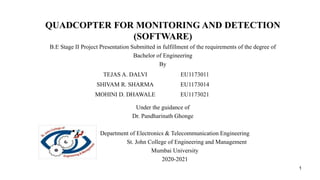 QUADCOPTER FOR MONITORING AND DETECTION
(SOFTWARE)
B.E Stage II Project Presentation Submitted in fulfillment of the requirements of the degree of
Bachelor of Engineering
By
Under the guidance of
Dr. Pandharinath Ghonge
Department of Electronics & Telecommunication Engineering
St. John College of Engineering and Management
Mumbai University
2020-2021
1
TEJAS A. DALVI EU1173011
SHIVAM R. SHARMA EU1173014
MOHINI D. DHAWALE EU1173021
 