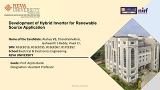 Development of Hybrid Inverter for Renewable
Source Application
Name of the Candidate: Akshay VB, Chandrashekhar,
Jeshwanth S Reddy, Vivek C L
SRN: R16EE016, R16EE035, R16EE067, R17EE852
School:Electrical & Electronics Engineering
REVA UNIVERSITY
Guide: Prof. Arpita Banik
Designation: Assistant Professor
1
EEE, Reva University
 
