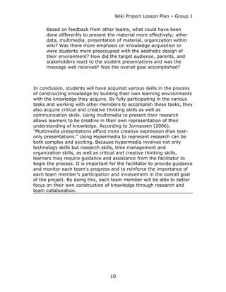 Wiki Project Lesson Plan – Group 1


      Based on feedback from other teams, what could have been
      done differently to present the material more effectively; other
      data, multimedia, presentation of material, organization within
      wiki? Was there more emphasis on knowledge acquisition or
      were students more preoccupied with the aesthetic design of
      their environment? How did the target audience, parents, and
      stakeholders react to the student presentations and was the
      message well received? Was the overall goal accomplished?



In conclusion, students will have acquired various skills in the process
of constructing knowledge by building their own learning environments
with the knowledge they acquire. By fully participating in the various
tasks and working with other members to accomplish these tasks, they
also acquire critical and creative thinking skills as well as
communication skills. Using multimedia to present their research
allows learners to be creative in their own representation of their
understanding of knowledge. According to Jonnassen (2006),
"Multimedia presentations afford more creative expression than text-
only presentations." Using Hypermedia to represent research can be
both complex and exciting. Because hypermedia involves not only
technology skills but research skills, time management and
organization skills, as well as critical and creative thinking skills,
learners may require guidance and assistance from the facilitator to
begin the process. It is important for the facilitator to provide guidance
and monitor each team's progress and to reinforce the importance of
each team member's participation and involvement in the overall goal
of the project. By doing this, each team member will be able to better
focus on their own construction of knowledge through research and
team collaboration.




                                   10
 