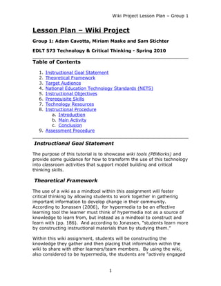 Wiki Project Lesson Plan – Group 1


Lesson Plan – Wiki Project
Group 1: Adam Cavotta, Miriam Maske and Sam Stichter

EDLT 573 Technology & Critical Thinking - Spring 2010

Table of Contents

  1. Instructional Goal Statement
  2. Theoretical Framework
  3. Target Audience
  4. National Education Technology Standards (NETS)
  5. Instructional Objectives
  6. Prerequisite Skills
  7. Technology Resources
  8. Instructional Procedure
        a. Introduction
        b. Main Activity
        c. Conclusion
  9. Assessment Procedure


Instructional Goal Statement

The purpose of this tutorial is to showcase wiki tools (PBWorks) and
provide some guidance for how to transform the use of this technology
into classroom activities that support model building and critical
thinking skills.

Theoretical Framework

The use of a wiki as a mindtool within this assignment will foster
critical thinking by allowing students to work together in gathering
important information to develop change in their community.
According to Jonassen (2006), for hypermedia to be an effective
learning tool the learner must think of hypermedia not as a source of
knowledge to learn from, but instead as a mindtool to construct and
learn with (pp. 186). And according to Jonassen, “students learn more
by constructing instructional materials than by studying them.”

Within this wiki assignment, students will be constructing the
knowledge they gather and then placing that information within the
wiki to share with other learners/team members. By using the wiki,
also considered to be hypermedia, the students are “actively engaged


                                  1
 
