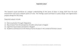 Expected output
The research could contribute to a deeper understanding of the sense of place in Lilong, both from the built
environment and social network points of view. The findings could contribute to policy design and regeneration
projects design for the Lilong.
Expected outputs include:
1) Data visualization through infographics
2) Map of place from the perspective of public and private in Bugaoli
3) Cognitive map of place perception in Bugaoli
4) Academic contribution on the theory of sense of place in the context of Chinese culture
Tongji University _ 2017 International Doctoral School of Future City and Architecture_ Group #01 _ 20171020 Final review
 