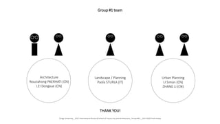 Architecture
Rouziahong PAERHATI (CN)
LEI Dongxue (CN)
Landscape / Planning
Paola STURLA (IT)
Urban Planning
LI Siman (CN)
ZHANG Li (CN)
Group #1 team
THANK YOU!
Tongji University _ 2017 International Doctoral School of Future City and Architecture_ Group #01 _ 20171020 Final review
 