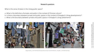 Research questions
What is the sense of place in the Lilong public space?
a- What is the definition of private and public in the context of Chinese culture?
b- Is there a boundary between private and public spaces in the context of Shanghai’s Lilong developments?
c- What is the boundary between private and public spaces in Shanghai’s Lilong settlements?
Image
1:
©
虚心的菜鸟,
http://photo0086.com/showwork.aspx?id=96079
Image
2:
©
虚心的菜鸟,
http://www.photo0086.com/showwork.aspx?id=93230
Tongji University _ 2017 International Doctoral School of Future City and Architecture_ Group #01 _ 20171020 Final review
 