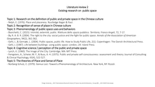 Literature review 2
Existing research on public space
Topic 1: Research on the definition of public and private space in the Chinese culture
- Relph, E. (1976). Place and placeness. Routledge Kegan & Paul.
Topic 2: Recognition of sense of place in Chinese culture
Topic 3: Phenomenology of public space uses and behaviors
- Bianchetti, C. (2015). Intimité, extemité, public. Riletture dello spazio pubblico. Territorio, Franco Angeli, 72, 7-17.
- By, R. A. B. R. (2004). The right to the city: social justice and the fight for public space. Annals of the Association of American
Geographers, 94(2), 361-362.
- Gehl, J., & Gemzøe, L. (2004). Public spaces, public life. How to Study Public Life, 2(1). Copenhagen: The Danish Architectural Press.
- Gehl, J. (1987). Life between buildings: using public space. London, UK: Island Press.
Topic 4: Cognitive science / perception of the public and private space
- Lynch, K. (1960). The Image of the City. Cambridge, MA: MIT Press.
- Fenigstein, A., Scheier, M. F., & Buss, A. H. (1975). Public and private self-consciousness: assessment and theory. Journal of Consulting
& Clinical Psychology, 43(4), 522-527.
Topic 5: The theories of Place and Sense of Place
- Norberg-Schulz, C. (1979). Genius Loci: Toward a Phenomenology of Architecture. New York, NY: Rizzoli.
Tongji University _ 2017 International Doctoral School of Future City and Architecture_ Group #01 _ 20171020 Final review
 
