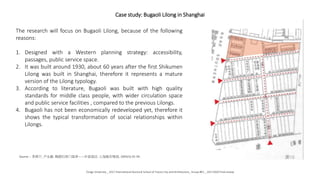 Case study: Bugaoli Lilong in Shanghai
The research will focus on Bugaoli Lilong, because of the following
reasons:
1. Designed with a Western planning strategy: accessibility,
passages, public service space.
2. It was built around 1930, about 60 years after the first Shikumen
Lilong was built in Shanghai, therefore it represents a mature
version of the Lilong typology.
3. According to literature, Bugaoli was built with high quality
standards for middle class people, with wider circulation space
and public service facilities , compared to the previous Lilongs.
4. Bugaoli has not been economically redeveloped yet, therefore it
shows the typical transformation of social relationships within
Lilongs.
Source：李燕宁, 卢永毅. 晚期石库门里弄——步高里[J]. 上海城市规划, 2005(3):35-39.
Tongji University _ 2017 International Doctoral School of Future City and Architecture_ Group #01 _ 20171020 Final review
 